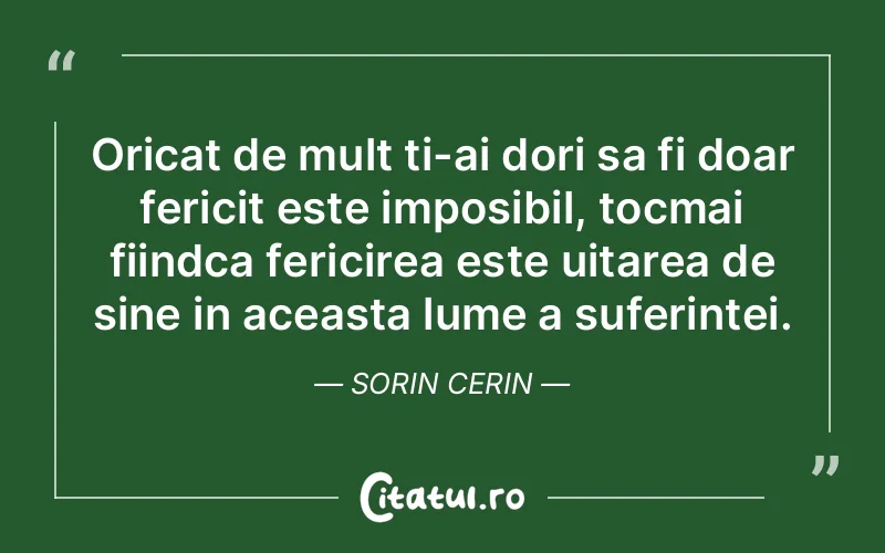 Oricat de mult ti-ai dori sa fi doar fericit este imposibil, tocmai fiindca fericirea este uitarea de sine in aceasta lume a suferintei. Sorin Cerin