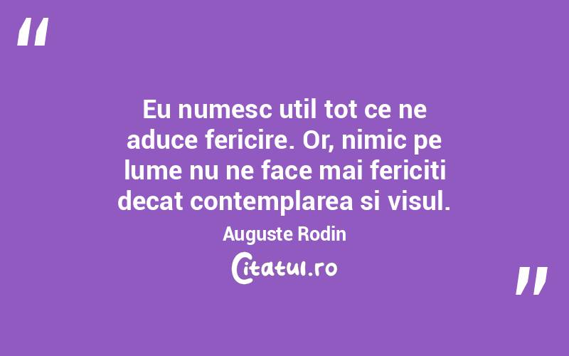 Eu numesc util tot ce ne aduce fericire. Or, nimic pe lume nu ne face mai fericiti decat contemplarea si visul. Auguste Rodin