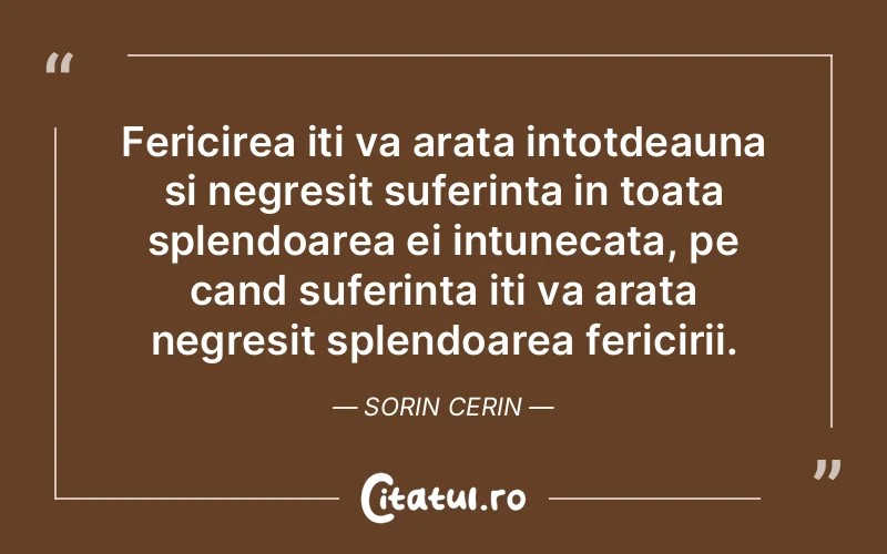 Fericirea iti va arata intotdeauna si negresit suferinta in toata splendoarea ei intunecata, pe cand suferinta iti va arata negresit splendoarea fericirii. Sorin Cerin