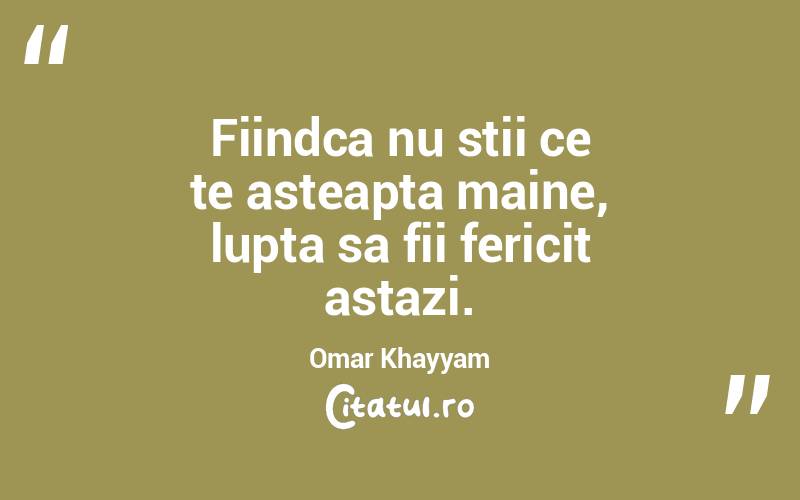 Fiindca nu stii ce te asteapta maine, lupta sa fii fericit astazi. Omar Khayyam