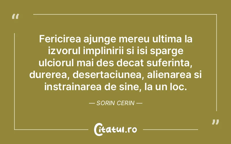 Fericirea ajunge mereu ultima la izvorul implinirii si isi sparge ulciorul mai des decat suferinta, durerea, desertaciunea, alienarea si instrainarea de sine, la un loc. Sorin Cerin
