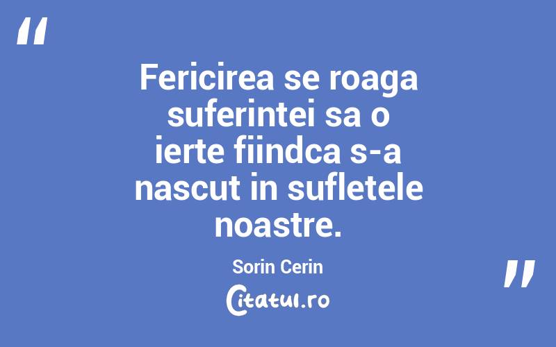Fericirea se roaga suferintei sa o ierte fiindca s-a nascut in sufletele noastre. Sorin Cerin