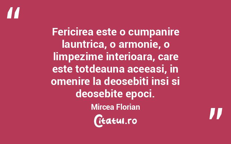 Fericirea este o cumpanire launtrica, o armonie, o limpezime interioara, care este totdeauna aceeasi, in omenire la deosebiti insi si deosebite epoci. Mircea Florian