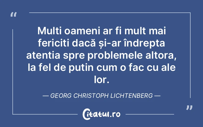 Mulți oameni ar fi mult mai fericiți dacă și-ar îndrepta atenția spre problemele altora, la fel de puțin cum o fac cu ale lor. Georg Christoph Lichtenberg