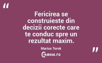 Fericirea se construieste din decizii corecte care te conduc spre un rezultat maxim. Marius Torok...