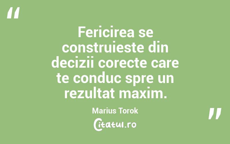 Fericirea se construieste din decizii corecte care te conduc spre un rezultat maxim. Marius Torok
