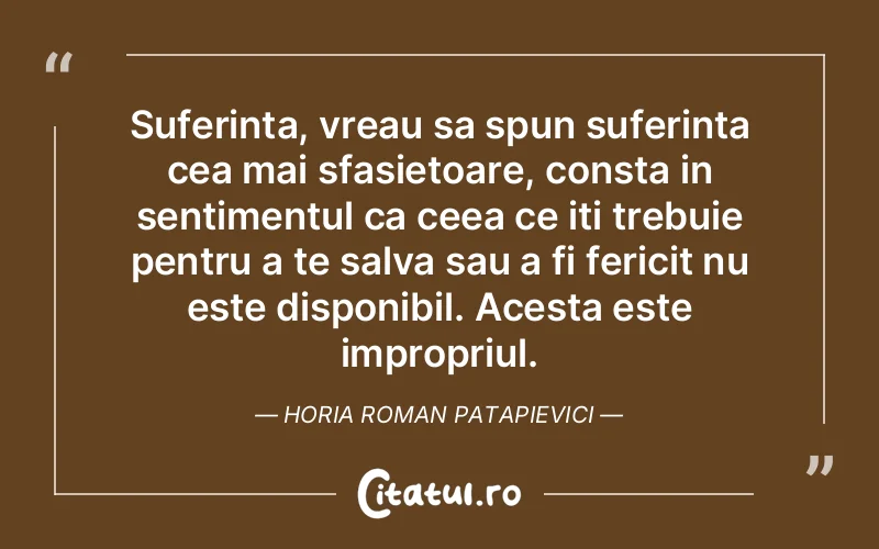 Suferinta, vreau sa spun suferinta cea mai sfasietoare, consta in sentimentul ca ceea ce iti trebuie pentru a te salva sau a fi fericit nu este disponibil. Acesta este impropriul. Horia Roman Patapievici
