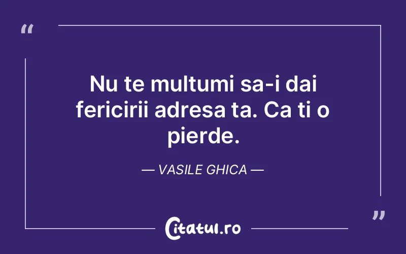 Nu te multumi sa-i dai fericirii adresa ta. Ca ti o pierde. Vasile Ghica