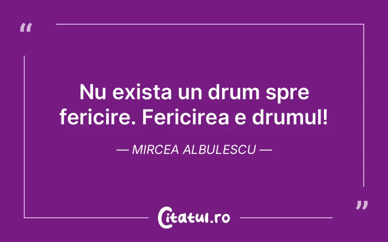 Nu exista un drum spre fericire. Fericirea e drumul! Mircea Albulescu