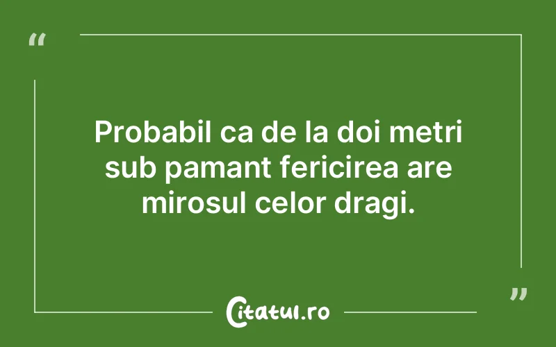 Probabil ca de la doi metri sub pamant fericirea are mirosul celor dragi.