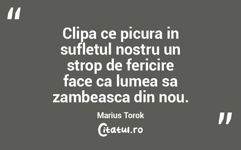 Clipa ce picura in sufletul nostru un strop de fericire face ca lumea sa zambeasca din nou. Marius Torok