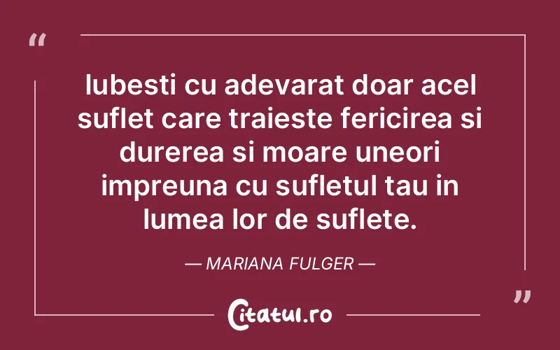 Iubesti cu adevarat doar acel suflet care traieste fericirea si durerea si moare uneori impreuna cu sufletul tau in lumea lor de suflete. Mariana Fulger