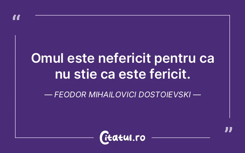 Omul este nefericit pentru ca nu stie ca este fericit. Feodor Mihailovici Dostoievski
