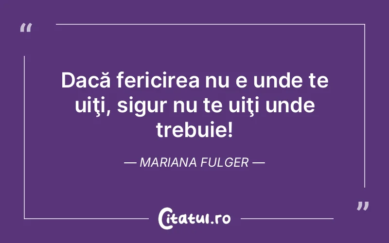 Dacă fericirea nu e unde te uiţi, sigur nu te uiţi unde trebuie! Mariana Fulger