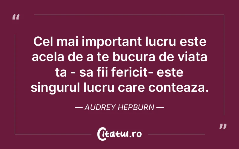 Cel mai important lucru este acela de a te bucura de viata ta - sa fii fericit- este singurul lucru care conteaza. Audrey Hepburn