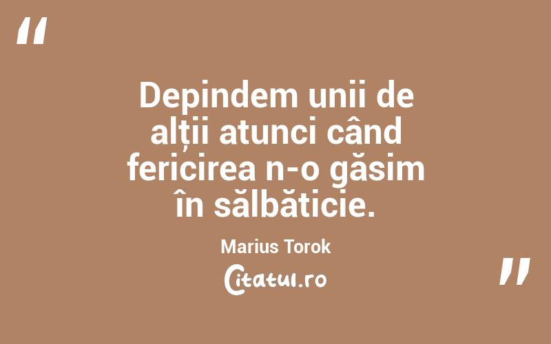Depindem unii de alţii atunci când fericirea n-o găsim în sălbăticie. Marius Torok