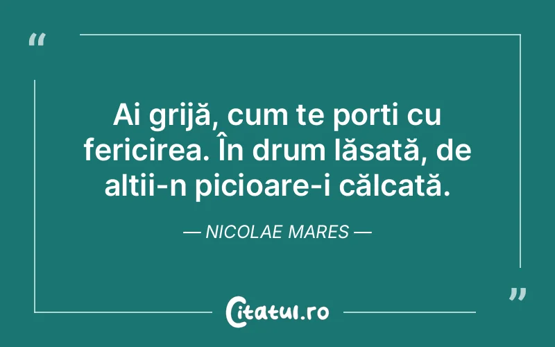 Ai grijă, cum te porți cu fericirea. În drum lăsată, de alții-n picioare-i călcată. Nicolae Mares