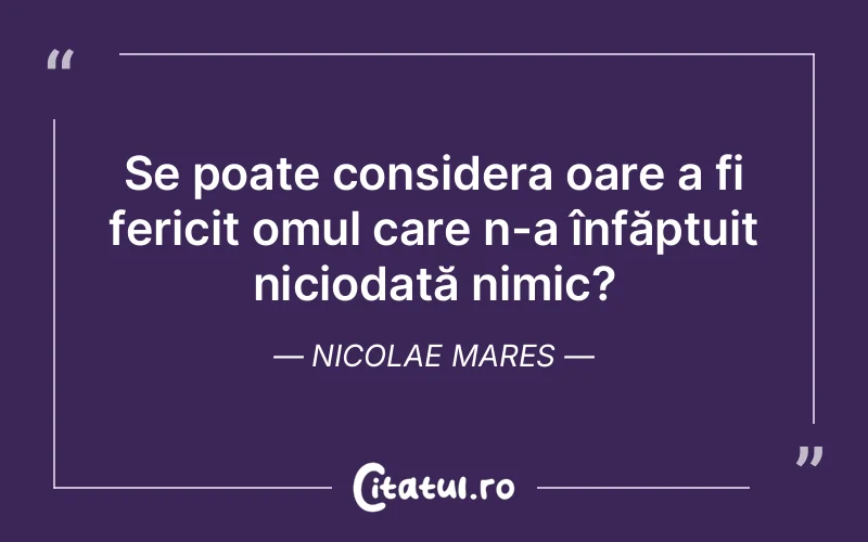 Se poate considera oare a fi fericit omul care n-a înfăptuit niciodată nimic? Nicolae Mares