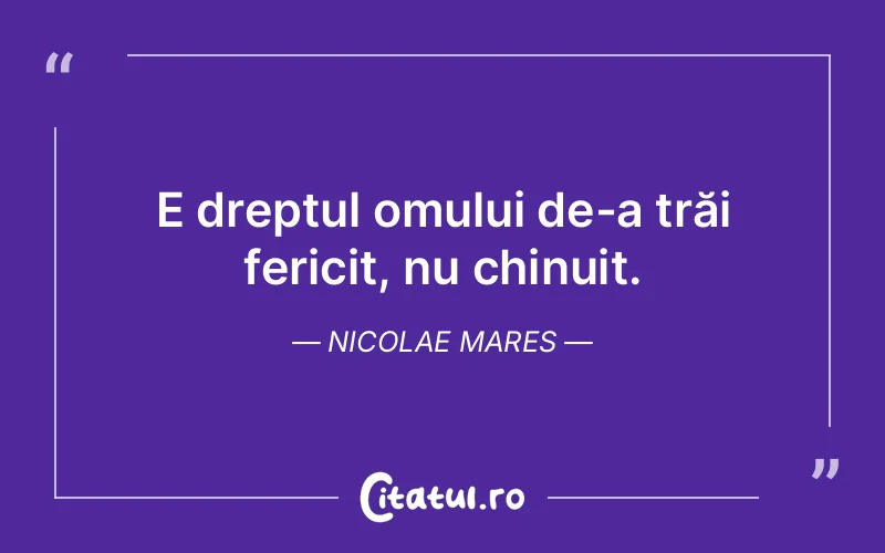 E dreptul omului de-a trăi fericit, nu chinuit. Nicolae Mares