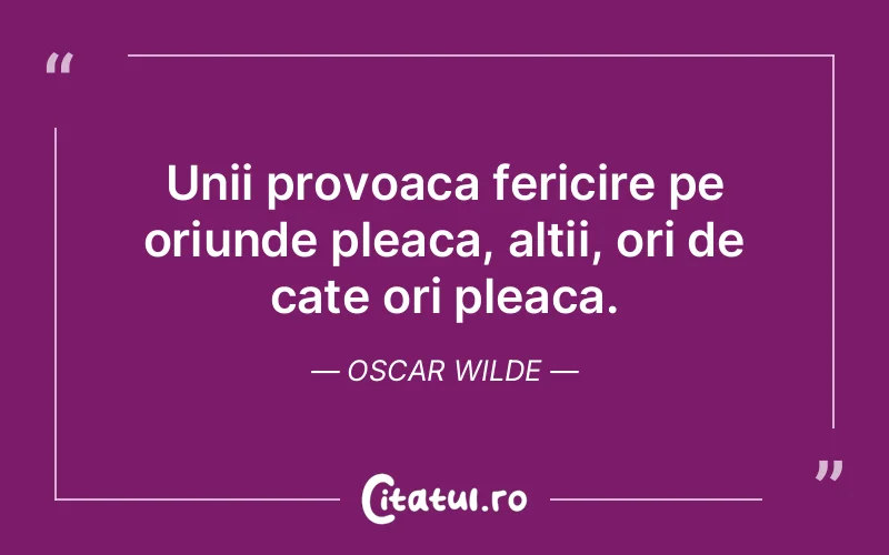 Unii provoaca fericire pe oriunde pleaca, altii, ori de cate ori pleaca. Oscar Wilde