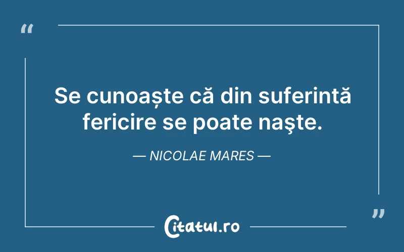 Se cunoaște că din suferință fericire se poate naşte. Nicolae Mares