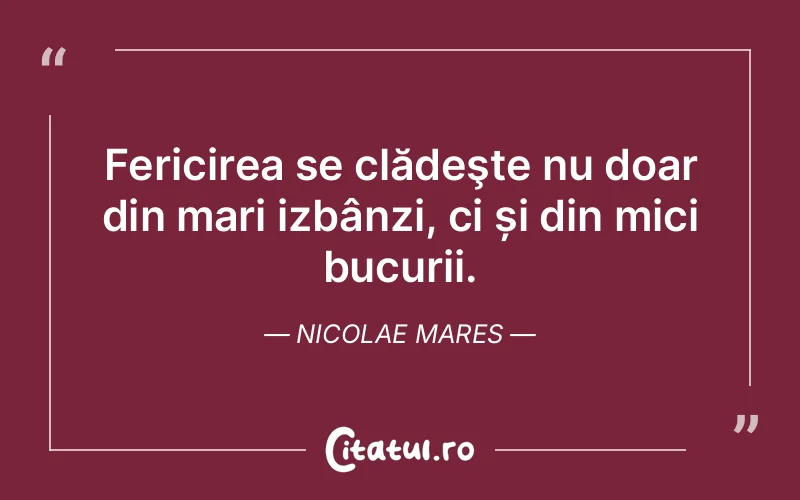 Fericirea se clădeşte nu doar din mari izbânzi, ci și din mici bucurii. Nicolae Mares