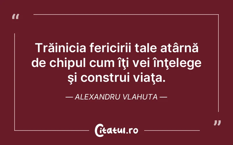Trăinicia fericirii tale atârnă de chipul cum îţi vei înţelege şi construi viaţa. Alexandru Vlahuta