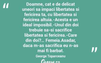 Doamne, cat e de delicat uneori sa impaci libertatea si fericirea ta, cu libertatea si fericirea altuia.-Acesta e un ideal imposibil.-Unul din doi trebuie sa-si sacrifice libertatea si fericirea.-Care din doi?… Femeia.Asadar, daca m-as sacrifica eu n-as mai fi barbat. George Toparceanu...
