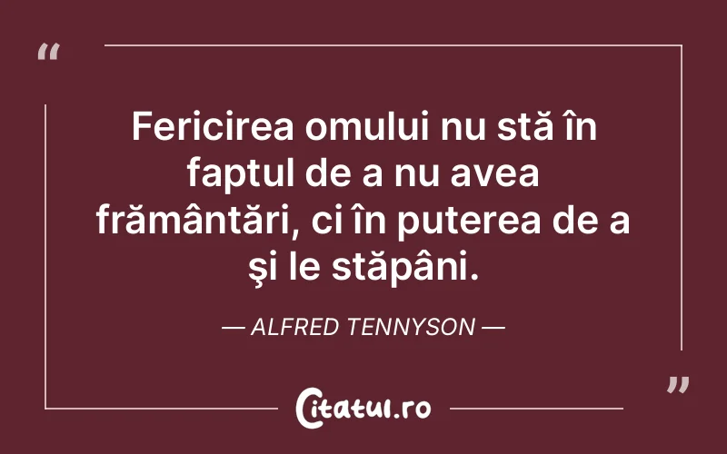 Fericirea omului nu stă în faptul de a nu avea frământări, ci în puterea de a şi le stăpâni. Alfred Tennyson