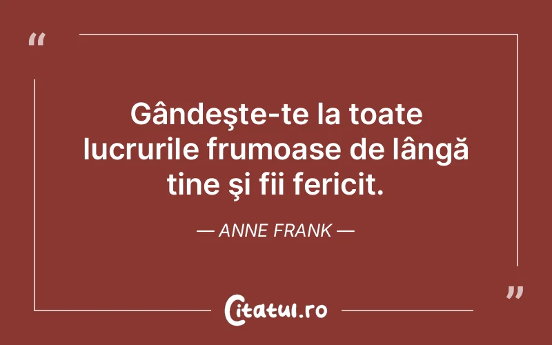 Gândeşte-te la toate lucrurile frumoase de lângă tine şi fii fericit. Anne Frank