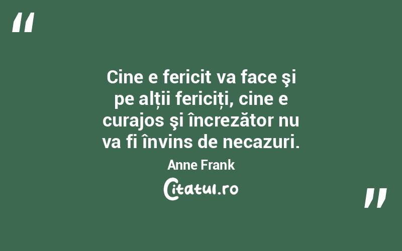 Cine e fericit va face şi pe alţii fericiţi, cine e curajos şi încrezător nu va fi învins de necazuri. Anne Frank