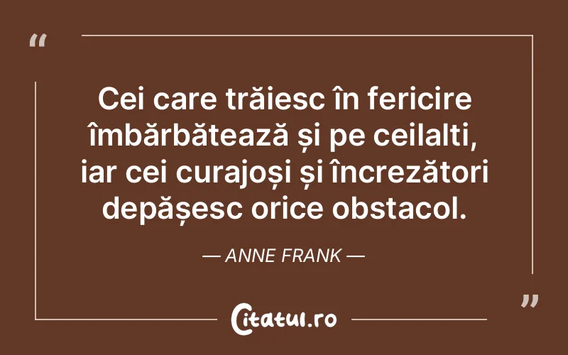Cei care trăiesc în fericire îmbărbătează și pe ceilalți, iar cei curajoși și încrezători depășesc orice obstacol. Anne Frank