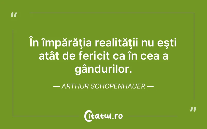 În împărăţia realităţii nu eşti atât de fericit ca în cea a gândurilor. Arthur Schopenhauer