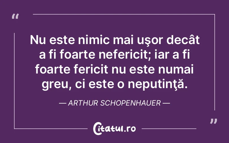 Nu este nimic mai uşor decât a fi foarte nefericit; iar a fi foarte fericit nu este numai greu, ci este o neputinţă. Arthur Schopenhauer