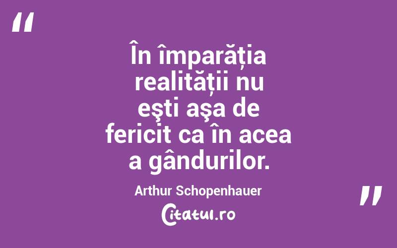 În împarăţia realităţii nu eşti aşa de fericit ca în acea a gândurilor. Arthur Schopenhauer

