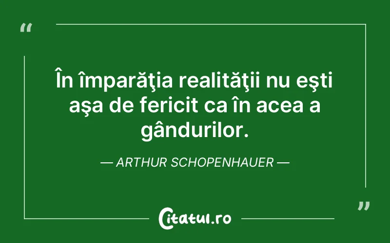 În împarăţia realităţii nu eşti aşa de fericit ca în acea a gândurilor. Arthur Schopenhauer