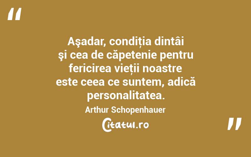 Aşadar, condiţia dintâi şi cea de căpetenie pentru fericirea vieţii noastre este ceea ce suntem, adică personalitatea. Arthur Schopenhauer
