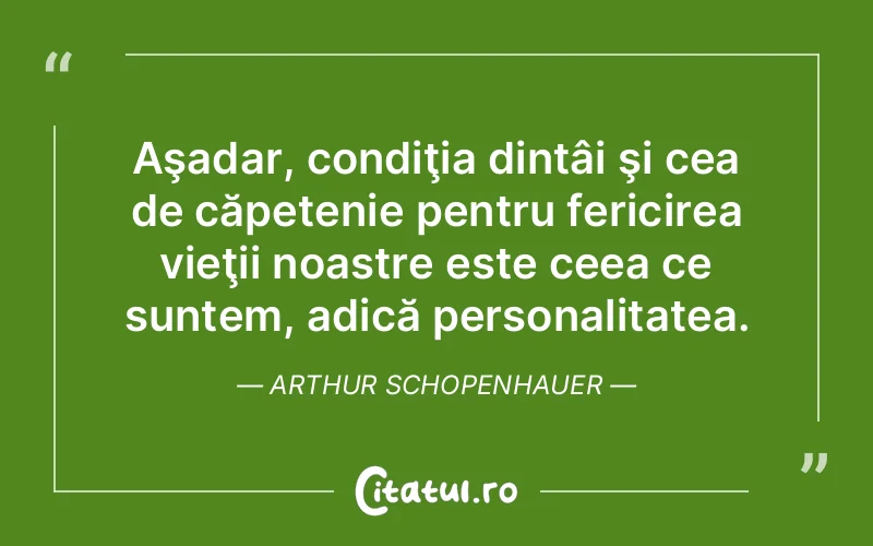 Aşadar, condiţia dintâi şi cea de căpetenie pentru fericirea vieţii noastre este ceea ce suntem, adică personalitatea. Arthur Schopenhauer