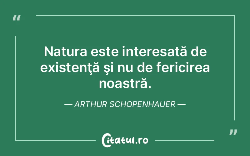 Natura este interesată de existenţă şi nu de fericirea noastră. Arthur Schopenhauer