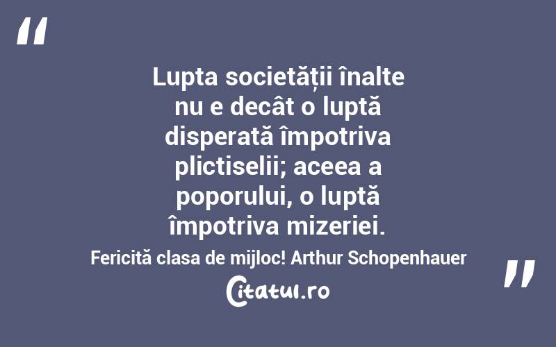 Lupta societăţii înalte nu e decât o luptă disperată împotriva plictiselii; aceea a poporului, o luptă împotriva mizeriei. Fericită clasa de mijloc! Arthur Schopenhauer