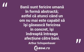 Banii sunt fericire umană în formă abstractă; astfel că atunci când un om nu mai este capabil să îşi găsească fericirea în concret, îşi îndreaptă întreaga afecţiune către bani. Arthur Schopenhauer...