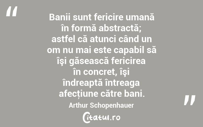 Banii sunt fericire umană în formă abstractă; astfel că atunci când un om nu mai este capabil să îşi găsească fericirea în concret, îşi îndreaptă întreaga afecţiune către bani. Arthur Schopenhauer
