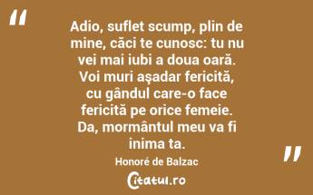 Adio, suflet scump, plin de mine, căci te cunosc: tu nu vei mai iubi a doua oară. Voi muri aşadar fericită, cu gândul care-o face fericită pe orice femeie. Da, mormântul meu va fi inima ta. Honoré de Balzac...