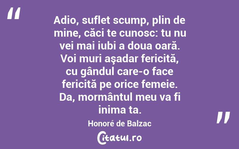 Adio, suflet scump, plin de mine, căci te cunosc: tu nu vei mai iubi a doua oară. Voi muri aşadar fericită, cu gândul care-o face fericită pe orice femeie. Da, mormântul meu va fi inima ta. Honoré de Balzac
