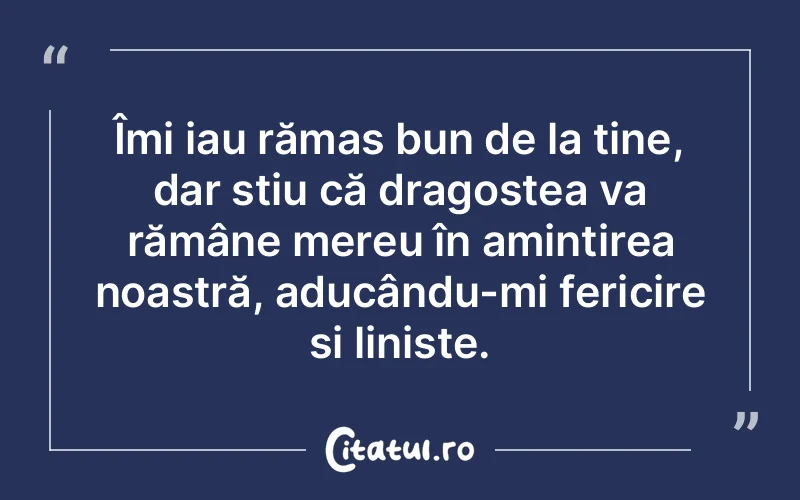 Îmi iau rămas bun de la tine, dar știu că dragostea va rămâne mereu în amintirea noastră, aducându-mi fericire și liniște.