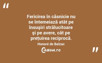 Fericirea în căsnicie nu se întemeiază atât pe însuşiri strălucitoare şi pe avere, cât pe preţuirea reciprocă. Honoré de Balzac...