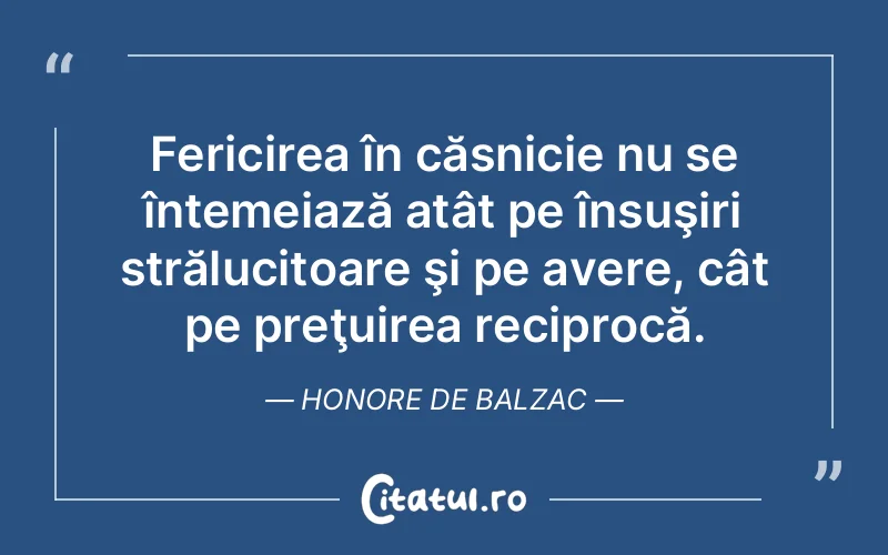 Fericirea în căsnicie nu se întemeiază atât pe însuşiri strălucitoare şi pe avere, cât pe preţuirea reciprocă. Honore de Balzac