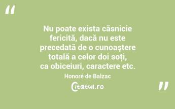 Nu poate exista căsnicie fericită, dacă nu este precedată de o cunoaştere totală a celor doi soţi, ca obiceiuri, caractere etc. Honoré de Balzac...