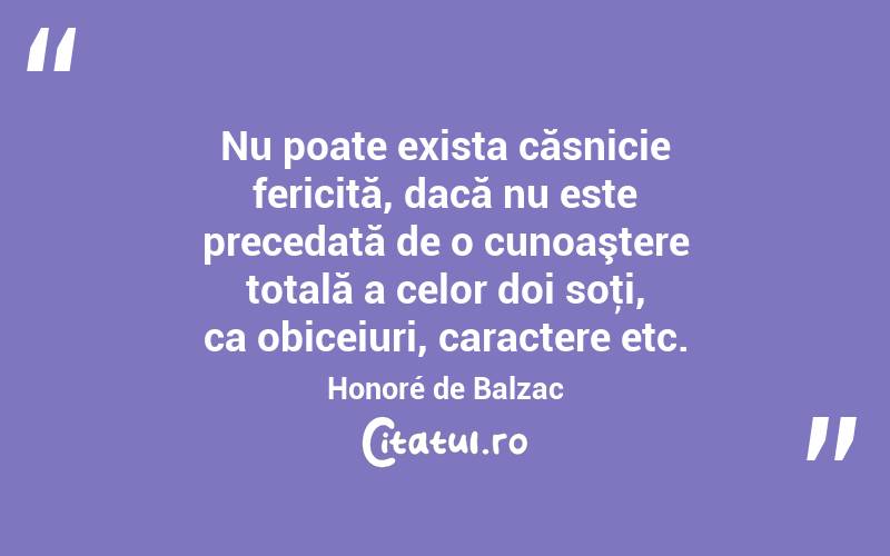 Nu poate exista căsnicie fericită, dacă nu este precedată de o cunoaştere totală a celor doi soţi, ca obiceiuri, caractere etc. Honoré de Balzac