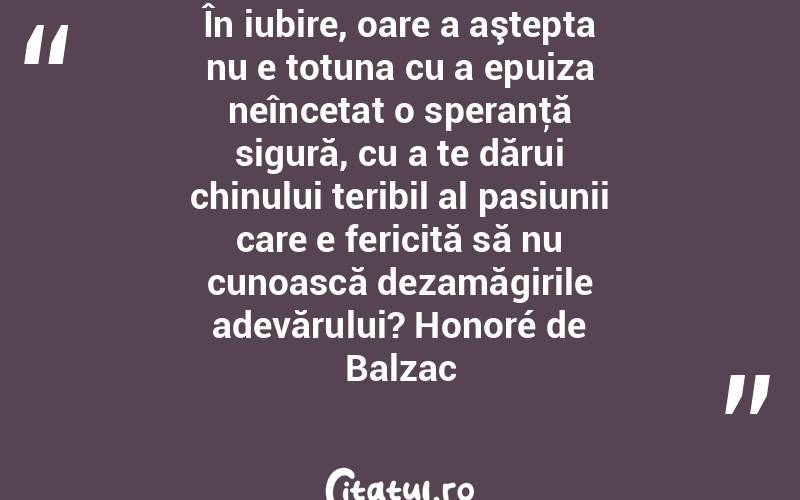 În iubire, oare a aştepta nu e totuna cu a epuiza neîncetat o speranţă sigură, cu a te dărui chinului teribil al pasiunii care e fericită să nu cunoască dezamăgirile adevărului? Honoré de Balzac